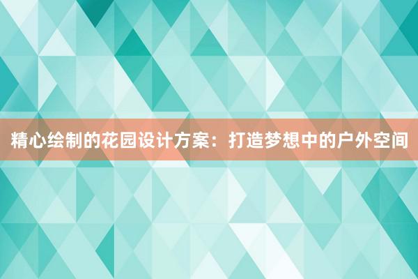 精心绘制的花园设计方案：打造梦想中的户外空间